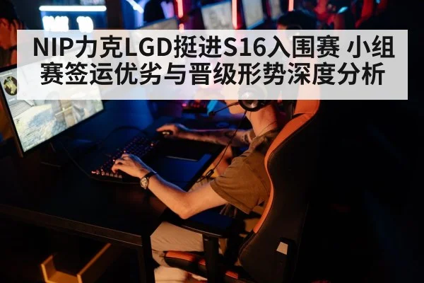 NIP力克LGD挺进S16入围赛 小组赛签运优劣与晋级形势深度分析