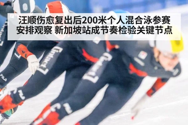 汪顺伤愈复出后200米个人混合泳参赛安排观察 新加坡站成节奏检验关键节点